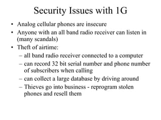 Security Issues with 1G
• Analog cellular phones are insecure
• Anyone with an all band radio receiver can listen in
(many scandals)
• Theft of airtime:
– all band radio receiver connected to a computer
– can record 32 bit serial number and phone number
of subscribers when calling
– can collect a large database by driving around
– Thieves go into business - reprogram stolen
phones and resell them
 