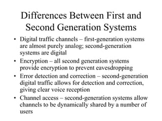Differences Between First and
Second Generation Systems
• Digital traffic channels – first-generation systems
are almost purely analog; second-generation
systems are digital
• Encryption – all second generation systems
provide encryption to prevent eavesdropping
• Error detection and correction – second-generation
digital traffic allows for detection and correction,
giving clear voice reception
• Channel access – second-generation systems allow
channels to be dynamically shared by a number of
users
 