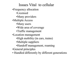 •Frequency allocation
•Licensed
•Many providers
•Multiple Access
•Many users
•Wide area of coverage
•Traffic management
•Location management
•High mobility (in cars, trains)
•Multiple suppliers
•Handoff management, roaming
•General principles
• Handled differently by different generations
Issues Vital to cellular
 