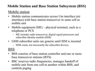 Mobile Station and Base Station Subsystem (BSS)
Mobile station
• Mobile station communicates across Um interface (air
interface) with base station transceiver in same cell as
mobile unit
• Mobile equipment (ME) – physical terminal, such as a
telephone or PCS
– ME includes radio transceiver, digital signal processors and
subscriber identity module (SIM)
• GSM subscriber units are generic until SIM is inserted
– SIMs roam, not necessarily the subscriber devices
BSS
• BSS consists of base station controller and one or more
base transceiver stations (BTS)
• BSC reserves radio frequencies, manages handoff of
mobile unit from one cell to another within BSS, and
controls paging
 