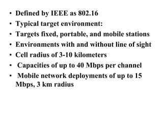 • Defined by IEEE as 802.16
• Typical target environment:
• Targets fixed, portable, and mobile stations
• Environments with and without line of sight
• Cell radius of 3-10 kilometers
• Capacities of up to 40 Mbps per channel
• Mobile network deployments of up to 15
Mbps, 3 km radius
 
