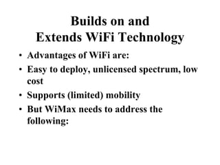 Builds on and
Extends WiFi Technology
• Advantages of WiFi are:
• Easy to deploy, unlicensed spectrum, low
cost
• Supports (limited) mobility
• But WiMax needs to address the
following:
 