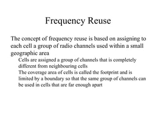 Frequency Reuse
The concept of frequency reuse is based on assigning to
each cell a group of radio channels used within a small
geographic area
Cells are assigned a group of channels that is completely
different from neighbouring cells
The coverage area of cells is called the footprint and is
limited by a boundary so that the same group of channels can
be used in cells that are far enough apart
 