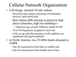 Cellular Network Organization
• Cell design (around 10 mile radius)
– Served by base station consisting of transmitter,
receiver, and control unit
– Base station (BS) antenna is placed in high
places (churches, high rise buildings) -
• Operators pay around $500 per month for BS
– 10 to 50 frequencies assigned to each cell
– Cells set up such that antennas of all neighbors are
equidistant (hexagonal pattern)
• In North America, two 25-MHz bands allocated to
AMPS
– One for transmission from base to mobile unit
– One for transmission from mobile unit to base
 