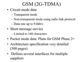 GSM (2G-TDMA)
• Circuit mode data
– Transparent mode
– Non-transparent mode using radio link protocol
– Data rate up to 9.6kb/s
• Short message service
– Limited to 160 characters
• Packet mode data: Plans for GSM Phase 2+
• Architecture specification very detailed
(500 pages)
• Defines several interfaces for multiple
suppliers
 