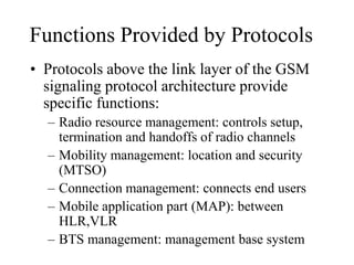 Functions Provided by Protocols
• Protocols above the link layer of the GSM
signaling protocol architecture provide
specific functions:
– Radio resource management: controls setup,
termination and handoffs of radio channels
– Mobility management: location and security
(MTSO)
– Connection management: connects end users
– Mobile application part (MAP): between
HLR,VLR
– BTS management: management base system
 