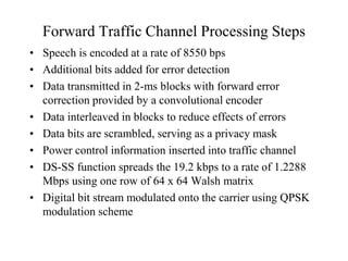 Forward Traffic Channel Processing Steps
• Speech is encoded at a rate of 8550 bps
• Additional bits added for error detection
• Data transmitted in 2-ms blocks with forward error
correction provided by a convolutional encoder
• Data interleaved in blocks to reduce effects of errors
• Data bits are scrambled, serving as a privacy mask
• Power control information inserted into traffic channel
• DS-SS function spreads the 19.2 kbps to a rate of 1.2288
Mbps using one row of 64 x 64 Walsh matrix
• Digital bit stream modulated onto the carrier using QPSK
modulation scheme
 