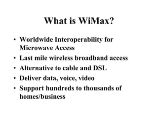 What is WiMax?
• Worldwide Interoperability for
Microwave Access
• Last mile wireless broadband access
• Alternative to cable and DSL
• Deliver data, voice, video
• Support hundreds to thousands of
homes/business
 