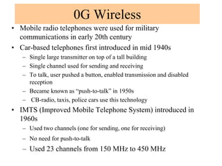 0G Wireless
• Mobile radio telephones were used for military
communications in early 20th century
• Car-based telephones first introduced in mid 1940s
– Single large transmitter on top of a tall building
– Single channel used for sending and receiving
– To talk, user pushed a button, enabled transmission and disabled
reception
– Became known as “push-to-talk” in 1950s
– CB-radio, taxis, police cars use this technology
• IMTS (Improved Mobile Telephone System) introduced in
1960s
– Used two channels (one for sending, one for receiving)
– No need for push-to-talk
– Used 23 channels from 150 MHz to 450 MHz
 