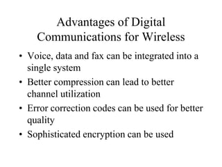 Advantages of Digital
Communications for Wireless
• Voice, data and fax can be integrated into a
single system
• Better compression can lead to better
channel utilization
• Error correction codes can be used for better
quality
• Sophisticated encryption can be used
 