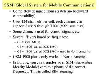 GSM (Global System for Mobile Communications)
• Completely designed from scratch (no backward
compatability)
• Uses 124 channels per cell, each channel can
support 8 users through TDM (992 users max)
• Some channels used for control signals, etc
• Several flavors based on frequency:
– GSM (900 MHz)
– GSM 1800 (called DCS 1800)
– GSM 1900 (called DCS 1900) - used in North America
• GSM 1900 phone only works in North America.
• In Europe, you can transfer your SIM (Subscriber
Identity Module) card to a phone of the correct
frequency. This is called SIM-roaming.
 