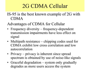 2G CDMA Cellular
IS-95 is the best known example of 2G with
CDMA
Advantages of CDMA for Cellular
• Frequency diversity – frequency-dependent
transmission impairments have less effect on
signal
• Multipath resistance – chipping codes used for
CDMA exhibit low cross correlation and low
autocorrelation
• Privacy – privacy is inherent since spread
spectrum is obtained by use of noise-like signals
• Graceful degradation – system only gradually
degrades as more users access the system
 