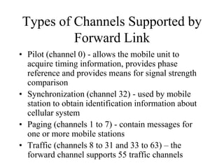 Types of Channels Supported by
Forward Link
• Pilot (channel 0) - allows the mobile unit to
acquire timing information, provides phase
reference and provides means for signal strength
comparison
• Synchronization (channel 32) - used by mobile
station to obtain identification information about
cellular system
• Paging (channels 1 to 7) - contain messages for
one or more mobile stations
• Traffic (channels 8 to 31 and 33 to 63) – the
forward channel supports 55 traffic channels
 