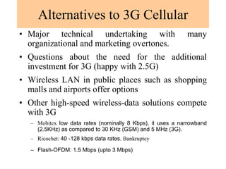 Alternatives to 3G Cellular
• Major technical undertaking with many
organizational and marketing overtones.
• Questions about the need for the additional
investment for 3G (happy with 2.5G)
• Wireless LAN in public places such as shopping
malls and airports offer options
• Other high-speed wireless-data solutions compete
with 3G
– Mobitex low data rates (nominally 8 Kbps), it uses a narrowband
(2.5KHz) as compared to 30 KHz (GSM) and 5 MHz (3G).
– Ricochet: 40 -128 kbps data rates. Bankruptcy
– Flash-OFDM: 1.5 Mbps (upto 3 Mbps)
 