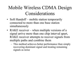 Mobile Wireless CDMA Design
Considerations
• Soft Handoff – mobile station temporarily
connected to more than one base station
simultaneously
• RAKE receiver – when multiple versions of a
signal arrive more than one chip interval apart,
RAKE receiver attempts to recover signals from
multiple paths and combine them
– This method achieves better performance than simply
recovering dominant signal and treating remaining
signals as noise
 