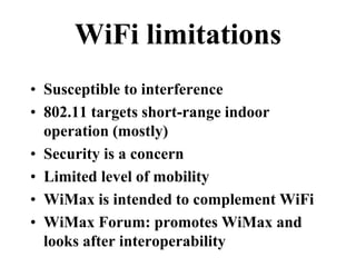 WiFi limitations
• Susceptible to interference
• 802.11 targets short-range indoor
operation (mostly)
• Security is a concern
• Limited level of mobility
• WiMax is intended to complement WiFi
• WiMax Forum: promotes WiMax and
looks after interoperability
 