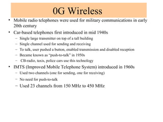 0G Wireless
• Mobile radio telephones were used for military communications in early
20th century
• Car-based telephones first introduced in mid 1940s
– Single large transmitter on top of a tall building
– Single channel used for sending and receiving
– To talk, user pushed a button, enabled transmission and disabled reception
– Became known as “push-to-talk” in 1950s
– CB-radio, taxis, police cars use this technology
• IMTS (Improved Mobile Telephone System) introduced in 1960s
– Used two channels (one for sending, one for receiving)
– No need for push-to-talk
– Used 23 channels from 150 MHz to 450 MHz
 