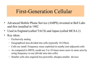 First-Generation Cellular
• Advanced Mobile Phone Service (AMPS) invented at Bell Labs
and first installed in 1982
• Used in England (called TACS) and Japan (called MCS-L1)
• Key ideas:
– Exclusively analog
– Geographical area divided into cells (typically 10-25km)
– Cells are small: Frequency reuse exploited in nearby (not adjacent) cells
– As compared to IMTS, could use 5 to 10 times more users in same area by
using frequency re-use (divide area into cells)
– Smaller cells also required less powerful, cheaper,smaller devices
 