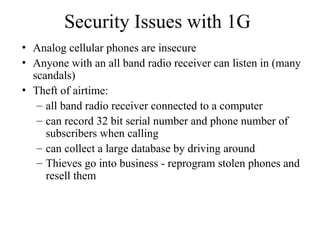 Security Issues with 1G
• Analog cellular phones are insecure
• Anyone with an all band radio receiver can listen in (many
scandals)
• Theft of airtime:
– all band radio receiver connected to a computer
– can record 32 bit serial number and phone number of
subscribers when calling
– can collect a large database by driving around
– Thieves go into business - reprogram stolen phones and
resell them
 