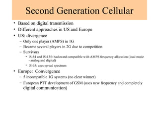 Second Generation Cellular
• Based on digital transmission
• Different approaches in US and Europe
• US: divergence
– Only one player (AMPS) in 1G
– Became several players in 2G due to competition
– Survivors
• IS-54 and IS-135: backward compatible with AMPS frequency allocation (dual mode
- analog and digital)
• IS-95: uses spread spectrum
• Europe: Convergence
– 5 incompatible 1G systems (no clear winner)
– European PTT development of GSM (uses new frequency and completely
digital communication)
 