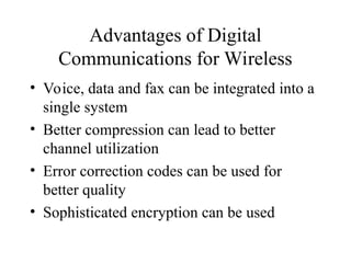 Advantages of Digital
Communications for Wireless
• Voice, data and fax can be integrated into a
single system
• Better compression can lead to better
channel utilization
• Error correction codes can be used for
better quality
• Sophisticated encryption can be used
 
