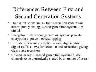 Differences Between First and
Second Generation Systems
• Digital traffic channels – first-generation systems are
almost purely analog; second-generation systems are
digital
• Encryption – all second generation systems provide
encryption to prevent eavesdropping
• Error detection and correction – second-generation
digital traffic allows for detection and correction, giving
clear voice reception
• Channel access – second-generation systems allow
channels to be dynamically shared by a number of users
 