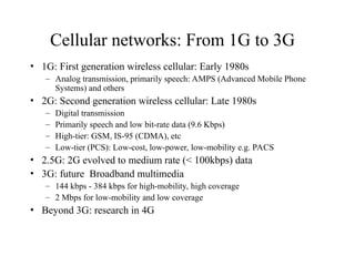 Cellular networks: From 1G to 3G
• 1G: First generation wireless cellular: Early 1980s
– Analog transmission, primarily speech: AMPS (Advanced Mobile Phone
Systems) and others
• 2G: Second generation wireless cellular: Late 1980s
– Digital transmission
– Primarily speech and low bit-rate data (9.6 Kbps)
– High-tier: GSM, IS-95 (CDMA), etc
– Low-tier (PCS): Low-cost, low-power, low-mobility e.g. PACS
• 2.5G: 2G evolved to medium rate (< 100kbps) data
• 3G: future Broadband multimedia
– 144 kbps - 384 kbps for high-mobility, high coverage
– 2 Mbps for low-mobility and low coverage
• Beyond 3G: research in 4G
 