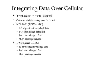 Integrating Data Over Cellular
• Direct access to digital channel
• Voice and data using one handset
• PCS 1900 (GSM-1900)
– 9.6 kbps circuit switched data
– 14.4 kbps under definition
– Packet mode specified
– Short message service
• IS-95-based CDMA
– 13 kbps circuit switched data
– Packet mode specified
– Short message service
 