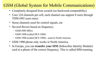 GSM (Global System for Mobile Communications)
• Completely designed from scratch (no backward compatability)
• Uses 124 channels per cell, each channel can support 8 users through
TDM (992 users max)
• Some channels used for control signals, etc
• Several flavors based on frequency:
– GSM (900 MHz)
– GSM 1800 (called DCS 1800)
– GSM 1900 (called DCS 1900) - used in North America
• GSM 1900 phone only works in North America.
• In Europe, you can transfer your SIM (Subscriber Identity Module)
card to a phone of the correct frequency. This is called SIM-roaming.
 