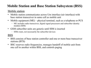 Mobile Station and Base Station Subsystem (BSS)
Mobile station
• Mobile station communicates across Um interface (air interface) with
base station transceiver in same cell as mobile unit
• Mobile equipment (ME) – physical terminal, such as a telephone or PCS
– ME includes radio transceiver, digital signal processors and subscriber identity
module (SIM)
• GSM subscriber units are generic until SIM is inserted
– SIMs roam, not necessarily the subscriber devices
BSS
• BSS consists of base station controller and one or more base transceiver
stations (BTS)
• BSC reserves radio frequencies, manages handoff of mobile unit from
one cell to another within BSS, and controls paging
 