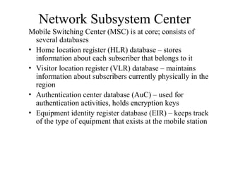 Network Subsystem Center
Mobile Switching Center (MSC) is at core; consists of
several databases
• Home location register (HLR) database – stores
information about each subscriber that belongs to it
• Visitor location register (VLR) database – maintains
information about subscribers currently physically in the
region
• Authentication center database (AuC) – used for
authentication activities, holds encryption keys
• Equipment identity register database (EIR) – keeps track
of the type of equipment that exists at the mobile station
 