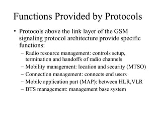 Functions Provided by Protocols
• Protocols above the link layer of the GSM
signaling protocol architecture provide specific
functions:
– Radio resource management: controls setup,
termination and handoffs of radio channels
– Mobility management: location and security (MTSO)
– Connection management: connects end users
– Mobile application part (MAP): between HLR,VLR
– BTS management: management base system
 
