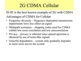 2G CDMA Cellular
IS-95 is the best known example of 2G with CDMA
Advantages of CDMA for Cellular
• Frequency diversity – frequency-dependent transmission
impairments have less effect on signal
• Multipath resistance – chipping codes used for CDMA
exhibit low cross correlation and low autocorrelation
• Privacy – privacy is inherent since spread spectrum is
obtained by use of noise-like signals
• Graceful degradation – system only gradually degrades
as more users access the system
 