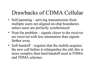 Drawbacks of CDMA Cellular
• Self-jamming – arriving transmissions from
multiple users not aligned on chip boundaries
unless users are perfectly synchronized
• Near-far problem – signals closer to the receiver
are received with less attenuation than signals
farther away
• Soft handoff – requires that the mobile acquires
the new cell before it relinquishes the old; this is
more complex than hard handoff used in FDMA
and TDMA schemes
 