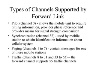 Types of Channels Supported by
Forward Link
• Pilot (channel 0) - allows the mobile unit to acquire
timing information, provides phase reference and
provides means for signal strength comparison
• Synchronization (channel 32) - used by mobile
station to obtain identification information about
cellular system
• Paging (channels 1 to 7) - contain messages for one
or more mobile stations
• Traffic (channels 8 to 31 and 33 to 63) – the
forward channel supports 55 traffic channels
 
