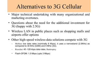 Alternatives to 3G Cellular
• Major technical undertaking with many organizational and
marketing overtones.
• Questions about the need for the additional investment for
3G (happy with 2.5G)
• Wireless LAN in public places such as shopping malls and
airports offer options
• Other high-speed wireless-data solutions compete with 3G
– Mobitex low data rates (nominally 8 Kbps), it uses a narrowband (2.5KHz) as
compared to 30 KHz (GSM) and 5 MHz (3G).
– Ricochet: 40 -128 kbps data rates. Bankruptcy
– Flash-OFDM: 1.5 Mbps (upto 3 Mbps)
 
