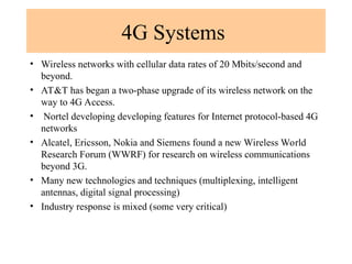 4G Systems
• Wireless networks with cellular data rates of 20 Mbits/second and
beyond.
• AT&T has began a two-phase upgrade of its wireless network on the
way to 4G Access.
• Nortel developing developing features for Internet protocol-based 4G
networks
• Alcatel, Ericsson, Nokia and Siemens found a new Wireless World
Research Forum (WWRF) for research on wireless communications
beyond 3G.
• Many new technologies and techniques (multiplexing, intelligent
antennas, digital signal processing)
• Industry response is mixed (some very critical)
 