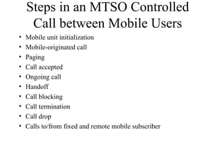 Steps in an MTSO Controlled
Call between Mobile Users
• Mobile unit initialization
• Mobile-originated call
• Paging
• Call accepted
• Ongoing call
• Handoff
• Call blocking
• Call termination
• Call drop
• Calls to/from fixed and remote mobile subscriber
 