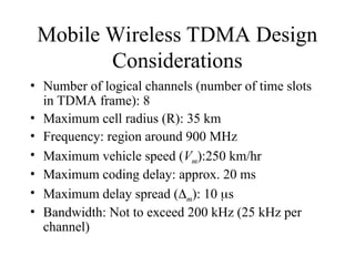 Mobile Wireless TDMA Design
Considerations
• Number of logical channels (number of time slots
in TDMA frame): 8
• Maximum cell radius (R): 35 km
• Frequency: region around 900 MHz
• Maximum vehicle speed (Vm):250 km/hr
• Maximum coding delay: approx. 20 ms
• Maximum delay spread (m): 10 s
• Bandwidth: Not to exceed 200 kHz (25 kHz per
channel)
 