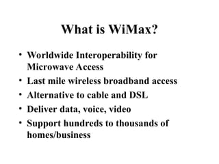 What is WiMax?
• Worldwide Interoperability for
Microwave Access
• Last mile wireless broadband access
• Alternative to cable and DSL
• Deliver data, voice, video
• Support hundreds to thousands of
homes/business
 
