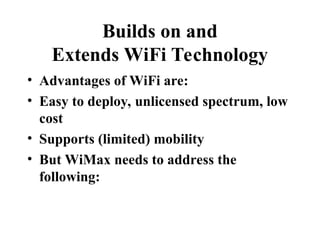 Builds on and
Extends WiFi Technology
• Advantages of WiFi are:
• Easy to deploy, unlicensed spectrum, low
cost
• Supports (limited) mobility
• But WiMax needs to address the
following:
 