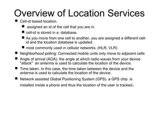 Overview of Location Services
 Cell-id based location.
 assigned an id of the cell that you are in.
 cell-id is stored in a database.
 As you move from one cell to another, you are assigned a different cell-
id and the location database is updated.
 most commonly used in cellular networks. (HLR, VLR)
 Neighborhood polling: Connected mobile units only move to adjacent cells
 Angle of arrival (AOA). the angle at which radio waves from your device
"attack" an antenna is used to calculate the location of the device.
 Time taken. In this case, the time taken between the device and the
antenna is used to calculate the location of the device.
 Network assisted Global Positioning System (GPS). a GPS chip is
installed inside a phone and thus the location of the user is tracked.
 