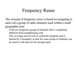 Frequency Reuse
The concept of frequency reuse is based on assigning to
each cell a group of radio channels used within a small
geographic area
Cells are assigned a group of channels that is completely
different from neighbouring cells
The coverage area of cells is called the footprint and is
limited by a boundary so that the same group of channels can
be used in cells that are far enough apart
 