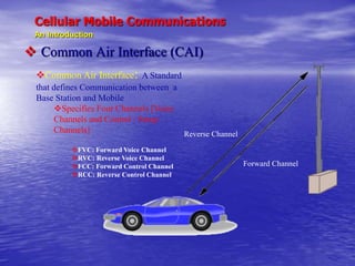 Cellular Mobile Communications
An Introduction
 Common Air Interface (CAI)
Forward Channel
Reverse Channel
Common Air Interface: A Standard
that defines Communication between a
Base Station and Mobile
Specifies Four Channels [Voice
Channels and Control / Setup
Channels]
FVC: Forward Voice Channel
RVC: Reverse Voice Channel
FCC: Forward Control Channel
RCC: Reverse Control Channel
 