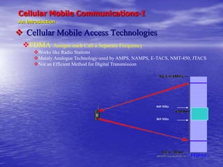 Cellular Mobile Communications-I
An Introduction
 Cellular Mobile Access Technologies
FDMA Assigns each Call a Separate Frequency
Works like Radio Stations
Mainly Analogue Technology-used by AMPS, NAMPS, E-TACS, NMT-450, JTACS
Not an Efficient Method for Digital Transmission
849 MHz
869 MHz
 