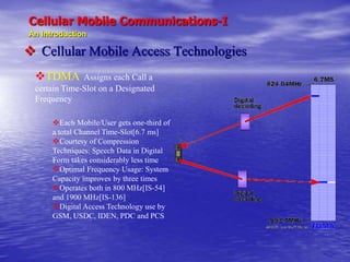 Cellular Mobile Communications-I
An Introduction
 Cellular Mobile Access Technologies
TDMA Assigns each Call a
certain Time-Slot on a Designated
Frequency
Each Mobile/User gets one-third of
a total Channel Time-Slot[6.7 ms]
Courtesy of Compression
Techniques: Speech Data in Digital
Form takes considerably less time
Optimal Frequency Usage: System
Capacity improves by three times
Operates both in 800 MHz[IS-54]
and 1900 MHz[IS-136]
Digital Access Technology use by
GSM, USDC, IDEN, PDC and PCS
 