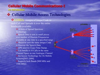 Cellular Mobile Communications-I
An Introduction
 Cellular Mobile Access Technologies
CDMA Assigns a Unique Code to
each Call and Spreads it over the entire
bandwidth available
 A form of Spread Spectrum
Technology
Speech Data is sent in small pieces
over number of Discrete Frequencies
available at any time in a specified range
 Receiver uses the same unique Code
to Recover the Speech Data
GPS used for Exact Time Stamp
Can handle 8-10 Calls in the same
Channel Space as one Analogue Channel
An Access Technology for 3G Mobile
Systems[IMT-2000]
Supports both Bands [800 MHz and
1900 MHz]
 