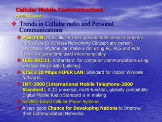 Cellular Mobile Communications
An Introduction
 Trends in Cellular radio and Personal
Communications
 PCS/PCN: PCS calls for more personalized services whereas
PCN refers to Wireless Networking Concept-any person,
anywhere, anytime can make a call using PC. PCS and PCN
terms are sometime used interchangeably
 IEEE 802.11: A standard for computer communications using
wireless links[inside building].
 ETSI’s 20 Mbps HIPER LAN: Standard for indoor Wireless
Networks
 IMT-2000 [International Mobile Telephone-2000
Standard]: A 3G universal, multi-function, globally compatible
Digital Mobile Radio Standard is in making
 Satellite-based Cellular Phone Systems
 A very good Chance for Developing Nations to Improve
their Communication Networks
 