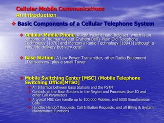 Cellular Mobile Communications
An Introduction
 Basic Components of a Cellular Telephone System
 Cellular Mobile Phone: A light-weight hand-held set which is an
outcome of the marriage of Graham Bell’s Plain Old Telephone
Technology [1876] and Marconi’s Radio Technology [1894] [although a
very late delivery but very cute]
 Base Station: A Low Power Transmitter, other Radio Equipment
[Transceivers] plus a small Tower
 Mobile Switching Center [MSC] /Mobile Telephone
Switching Office[MTSO]
 An Interface between Base Stations and the PSTN
 Controls all the Base Stations in the Region and Processes User ID and
other Call Parameters
 A typical MSC can handle up to 100,000 Mobiles, and 5000 Simultaneous
Calls
 Handles Handoff Requests, Call Initiation Requests, and all Billing & System
Maintenance Functions
 