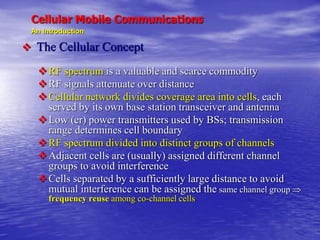 Cellular Mobile Communications
An Introduction
 The Cellular Concept
RF spectrum is a valuable and scarce commodity
RF signals attenuate over distance
Cellular network divides coverage area into cells, each
served by its own base station transceiver and antenna
Low (er) power transmitters used by BSs; transmission
range determines cell boundary
RF spectrum divided into distinct groups of channels
Adjacent cells are (usually) assigned different channel
groups to avoid interference
Cells separated by a sufficiently large distance to avoid
mutual interference can be assigned the same channel group 
frequency reuse among co-channel cells
 
